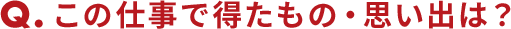 Qこの仕事で得たもの・思い出は？