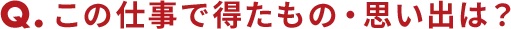 Qこの仕事で得たもの・思い出は？